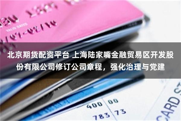 北京期货配资平台 上海陆家嘴金融贸易区开发股份有限公司修订公司章程，强化治理与党建
