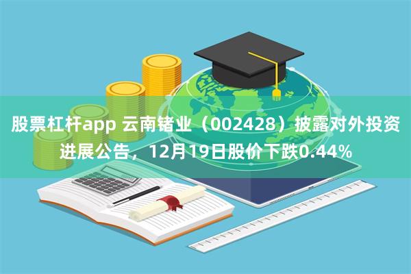 股票杠杆app 云南锗业（002428）披露对外投资进展公告，12月19日股价下跌0.44%