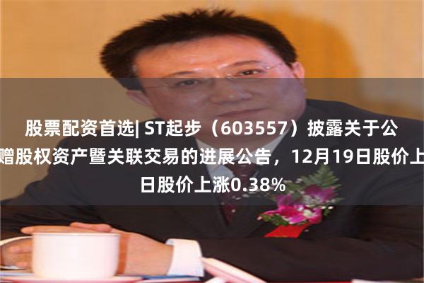 股票配资首选| ST起步（603557）披露关于公司无偿受赠股权资产暨关联交易的进展公告，12月19日股价上涨0.38%