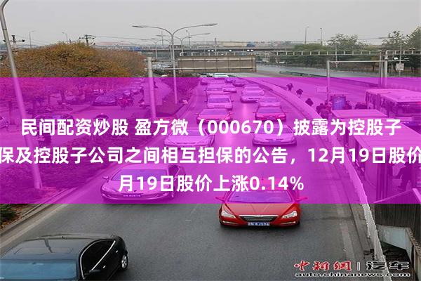民间配资炒股 盈方微（000670）披露为控股子公司提供担保及控股子公司之间相互担保的公告，12月19日股价上涨0.14%
