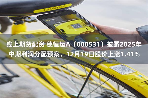 线上期货配资 穗恒运A（000531）披露2025年中期利润分配预案，12月19日股价上涨1.41%