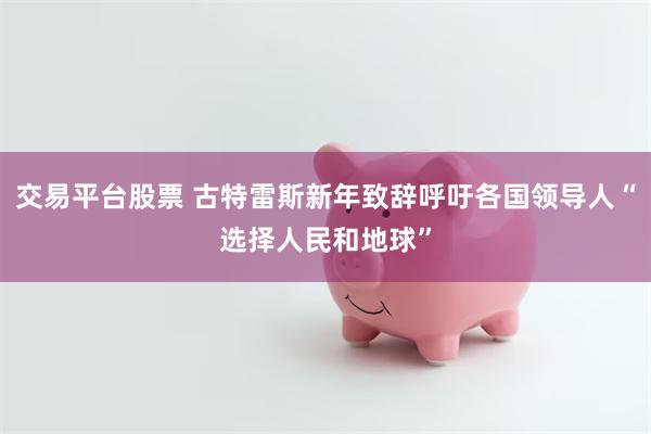 交易平台股票 古特雷斯新年致辞呼吁各国领导人“选择人民和地球”
