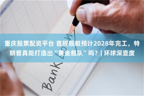 重庆股票配资平台 首艘舰艇预计2028年完工，特朗普真能打造出“黄金舰队”吗？| 环球深壹度