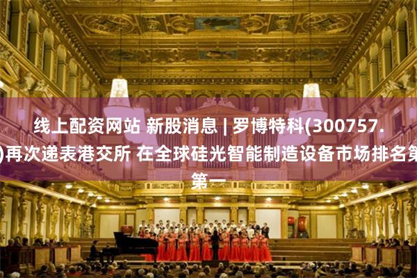 线上配资网站 新股消息 | 罗博特科(300757.SZ)再次递表港交所 在全球硅光智能制造设备市场排名第一