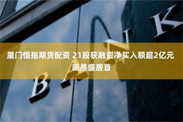 厦门恒指期货配资 21股获融资净买入额超2亿元 新易盛居首