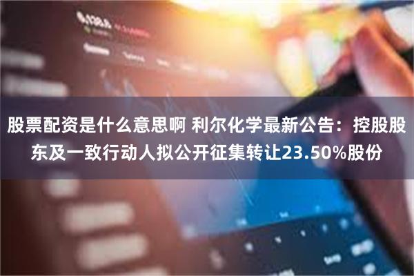 股票配资是什么意思啊 利尔化学最新公告：控股股东及一致行动人拟公开征集转让23.50%股份