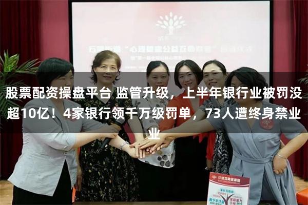 股票配资操盘平台 监管升级，上半年银行业被罚没超10亿！4家银行领千万级罚单，73人遭终身禁业