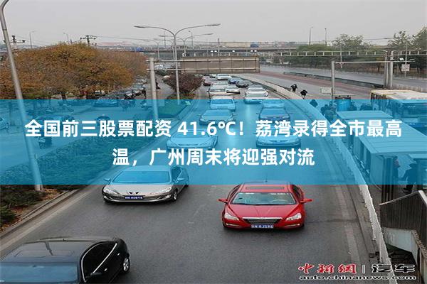 全国前三股票配资 41.6℃！荔湾录得全市最高温，广州周末将迎强对流