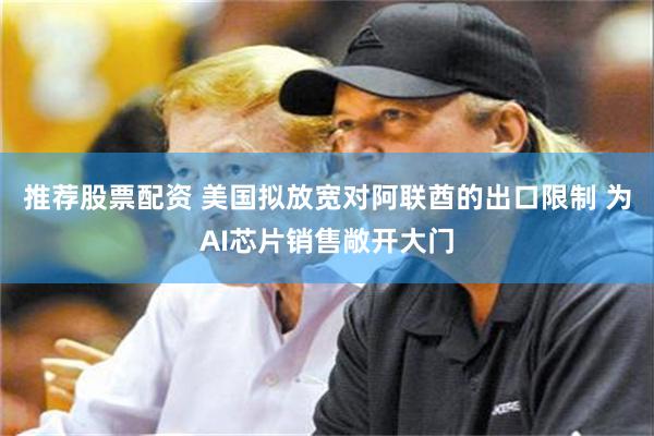 推荐股票配资 美国拟放宽对阿联酋的出口限制 为AI芯片销售敞开大门