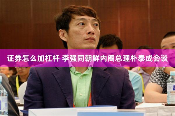 证券怎么加杠杆 李强同朝鲜内阁总理朴泰成会谈