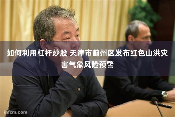 如何利用杠杆炒股 天津市蓟州区发布红色山洪灾害气象风险预警