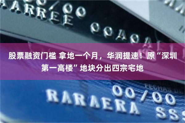股票融资门槛 拿地一个月，华润提速！原“深圳第一高楼”地块分出四宗宅地