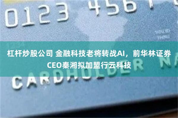 杠杆炒股公司 金融科技老将转战AI，前华林证券CEO秦湘拟加盟行云科技
