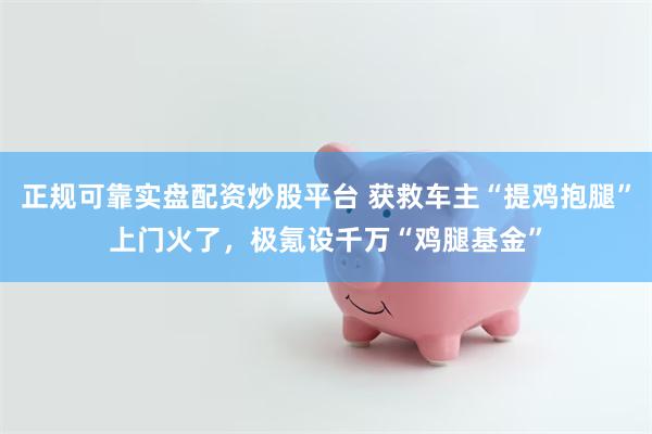 正规可靠实盘配资炒股平台 获救车主“提鸡抱腿”上门火了，极氪设千万“鸡腿基金”