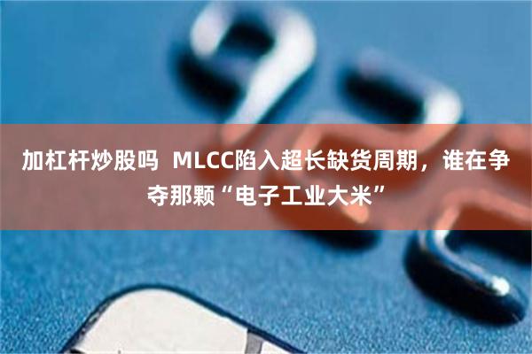加杠杆炒股吗  MLCC陷入超长缺货周期，谁在争夺那颗“电子工业大米”