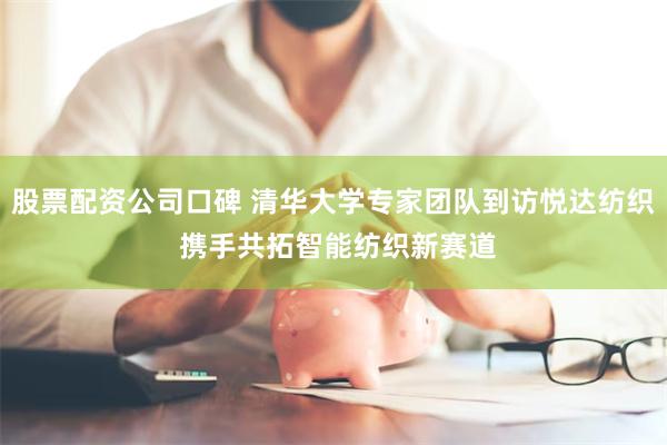 股票配资公司口碑 清华大学专家团队到访悦达纺织 携手共拓智能纺织新赛道