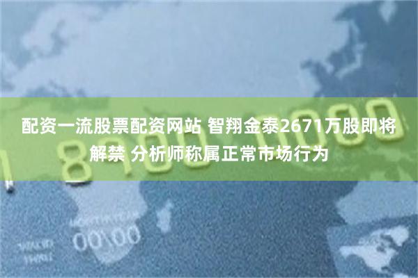 配资一流股票配资网站 智翔金泰2671万股即将解禁 分析师称属正常市场行为