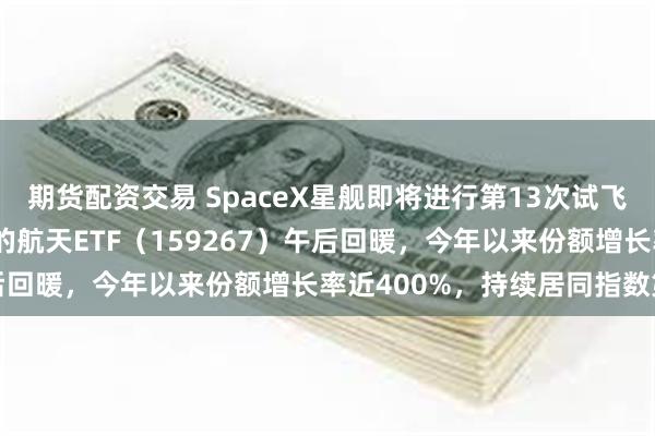 期货配资交易 SpaceX星舰即将进行第13次试飞，商业航天含量超70%的航天ETF（159267）午后回暖，今年以来份额增长率近400%，持续居同指数第一