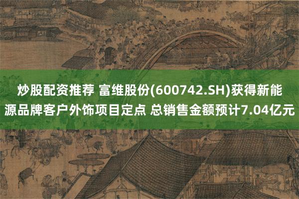 炒股配资推荐 富维股份(600742.SH)获得新能源品牌客户外饰项目定点 总销售金额预计7.04亿元