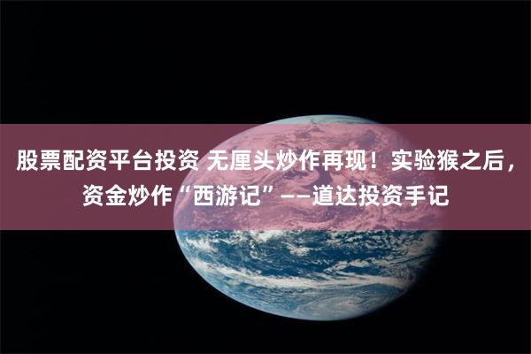 股票配资平台投资 无厘头炒作再现！实验猴之后，资金炒作“西游记”——道达投资手记