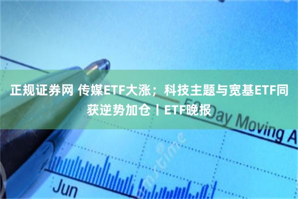 正规证券网 传媒ETF大涨；科技主题与宽基ETF同获逆势加仓丨ETF晚报