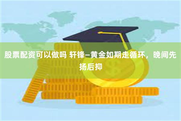 股票配资可以做吗 轩锋—黄金如期走循环，晚间先扬后抑