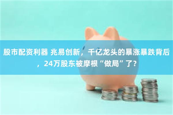 股市配资利器 兆易创新，千亿龙头的暴涨暴跌背后，24万股东被摩根“做局”了？