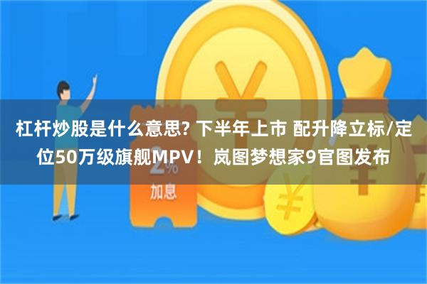 杠杆炒股是什么意思? 下半年上市 配升降立标/定位50万级旗舰MPV!岚图梦想家9官图发布