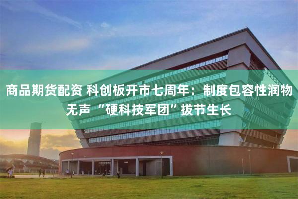 商品期货配资 科创板开市七周年：制度包容性润物无声 “硬科技军团”拔节生长