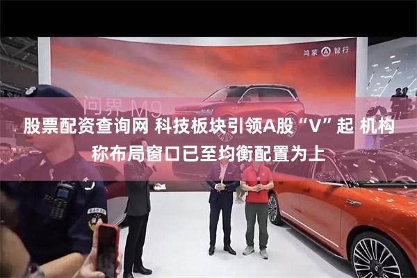 股票配资查询网 科技板块引领A股“V”起 机构称布局窗口已至均衡配置为上