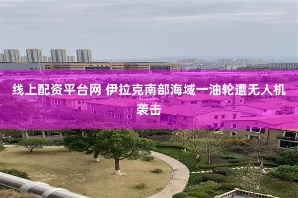 线上配资平台网 伊拉克南部海域一油轮遭无人机袭击
