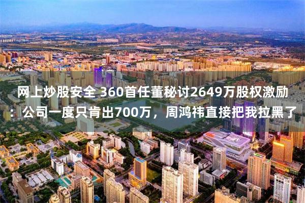 网上炒股安全 360首任董秘讨2649万股权激励：公司一度只肯出700万，周鸿祎直接把我拉黑了