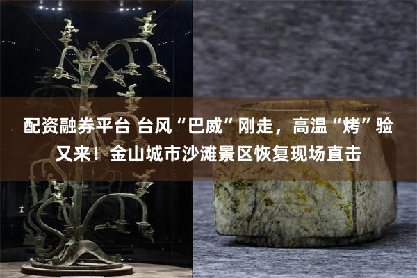 配资融券平台 台风“巴威”刚走，高温“烤”验又来！金山城市沙滩景区恢复现场直击