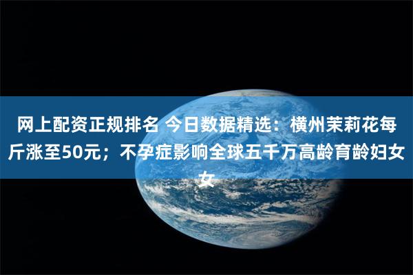 网上配资正规排名 今日数据精选：横州茉莉花每斤涨至50元；不孕症影响全球五千万高龄育龄妇女