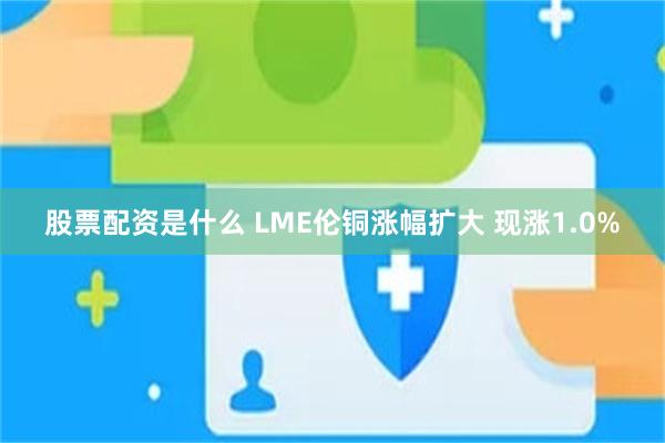 股票配资是什么 LME伦铜涨幅扩大 现涨1.0%