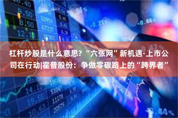 杠杆炒股是什么意思? “六张网”新机遇·上市公司在行动|霍普股份：争做零碳路上的“跨界者”
