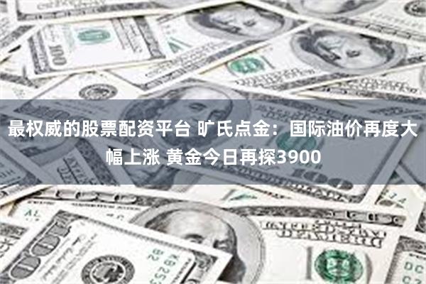 最权威的股票配资平台 旷氏点金：国际油价再度大幅上涨 黄金今日再探3900