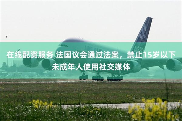 在线配资服务 法国议会通过法案，禁止15岁以下未成年人使用社交媒体