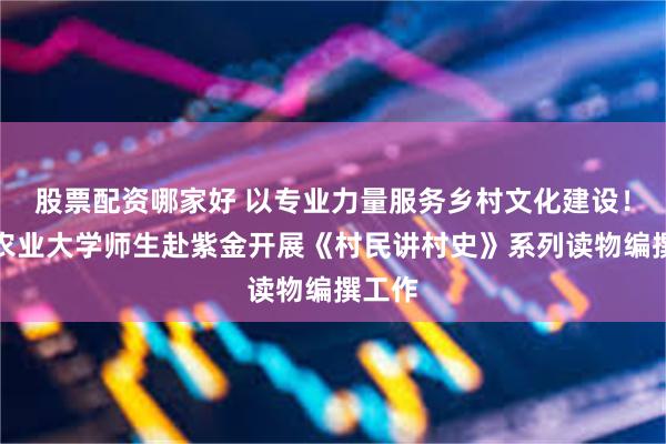 股票配资哪家好 以专业力量服务乡村文化建设！华南农业大学师生赴紫金开展《村民讲村史》系列读物编撰工作