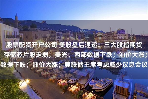 股票配资开户公司 美股盘后速递：三大股指期货集体上涨，科技七巨头、存储芯片股走弱，美光、西部数据下跌；油价大涨；美联储主席考虑减少议息会议频次