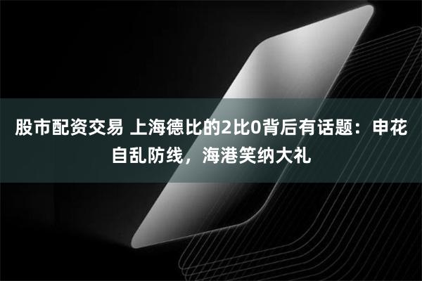 股市配资交易 上海德比的2比0背后有话题：申花自乱防线，海港笑纳大礼