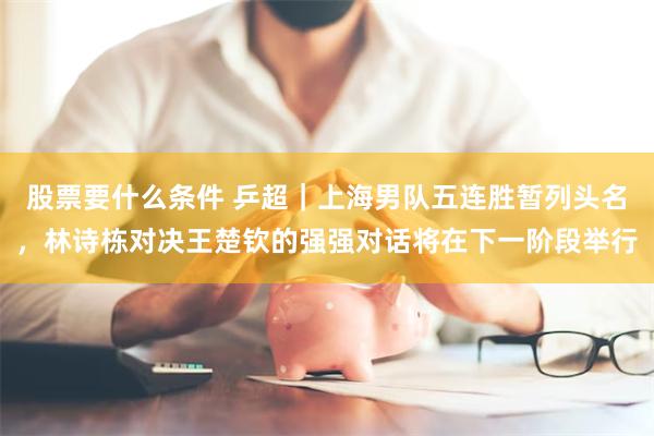 股票要什么条件 乒超｜上海男队五连胜暂列头名，林诗栋对决王楚钦的强强对话将在下一阶段举行