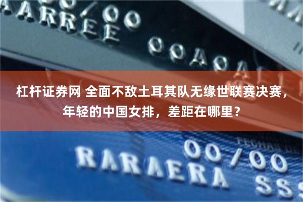 杠杆证券网 全面不敌土耳其队无缘世联赛决赛，年轻的中国女排，差距在哪里？