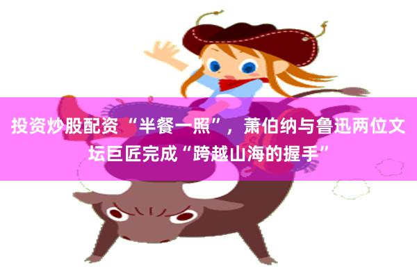 投资炒股配资 “半餐一照”，萧伯纳与鲁迅两位文坛巨匠完成“跨越山海的握手”
