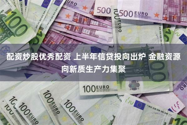 配资炒股优秀配资 上半年信贷投向出炉 金融资源向新质生产力集聚