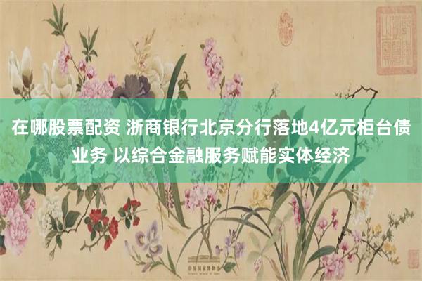 在哪股票配资 浙商银行北京分行落地4亿元柜台债业务 以综合金融服务赋能实体经济
