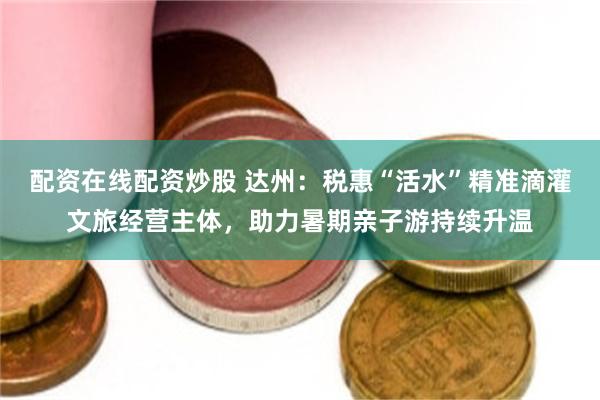 配资在线配资炒股 达州：税惠“活水”精准滴灌文旅经营主体，助力暑期亲子游持续升温