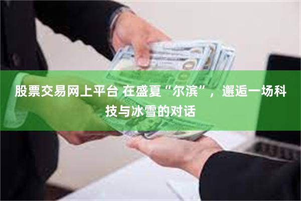 股票交易网上平台 在盛夏“尔滨”，邂逅一场科技与冰雪的对话
