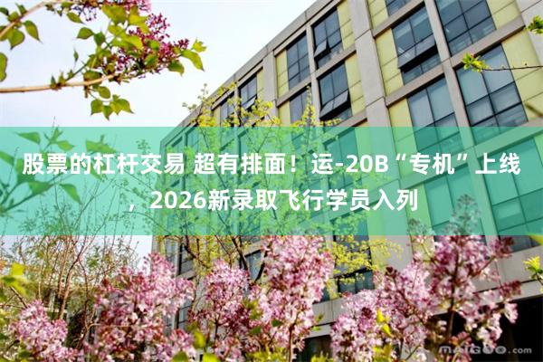 股票的杠杆交易 超有排面！运-20B“专机”上线，2026新录取飞行学员入列
