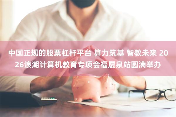 中国正规的股票杠杆平台 算力筑基 智教未来 2026浪潮计算机教育专项会福厦泉站圆满举办